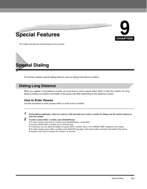 Page 106CHAPTER
Special Dialing9-1
9Special Features
This chapter describes the special features of the machine.
Special Dialing
This section explains special dialing features, such as dialing international numbers.
Dialing Long Distance
When you register a long distance number, you may have to insert a pause either within or after the number. For long 
distance dialing, the location and length of the pause may differ depending on the telephone system.
How to Enter PausesUse this procedure to enter pauses within...