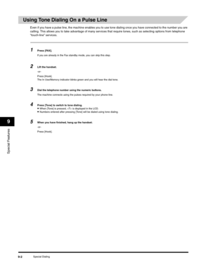 Page 107Special Features
9
Special Dialing9-2
Using Tone Dialing On a Pulse Line
Even if you have a pulse line, the machine enables you to use tone dialing once you have connected to the number you are 
calling. This allows you to take advantage of many services that require tones, such as selecting options from telephone 
“touch-line” services.
1Press [FAX].
If you are already in the Fax standby mode, you can skip this step.
2Lift the handset.
-or-
Press [Hook].
The In Use/Memory indicator blinks green and you...