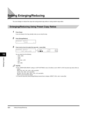 Page 113Making Copies
10
Setting Enlarging/Reducing10-4
Setting Enlarging/Reducing
You can enlarge or reduce the copy size using preset copy ratios or using custom copy ratios.
Enlarging/Reducing Using Preset Copy Ratios
1Press [Copy].
If you are already in the Copy standby mode, you can skip this step.
2Press [Enlarge/Reduce].
3Press [ (-)] or [ (+)] to select the copy ratio ➞ press [Set].
You can select from the following:
- 200%  MAX.
- 129%
- 100%
- 78% LGL ➞ LT R  
- 64%
- 50%  MIN.
NOTE
•If the  setting of...