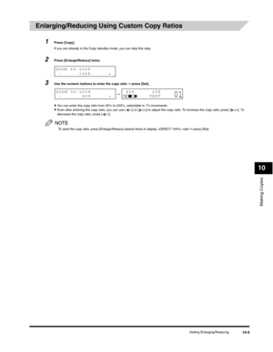 Page 114Making Copies
10
Setting Enlarging/Reducing10-5
Enlarging/Reducing Using Custom Copy Ratios 
1Press [Copy].
If you are already in the Copy standby mode, you can skip this step.
2Press [Enlarge/Reduce] twice.
3Use the numeric buttons to enter the copy ratio ➞ press [Set].
•You can enter the copy ratio from 50% to 200%, selectable in 1% increments.•Even after entering the copy ratio, you can use [ (-)] or [ (+)] to adjust the copy ratio. To increase the copy ratio, press [ (+)]. To 
decrease the copy...