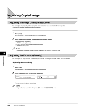 Page 115Making Copies
10
Improving Copied Image10-6
Improving Copied Image
Adjusting the Image Quality (Resolution)
You can adjust image quality to the appropriate level best suited for a document with text or photos. 
3 modes are available for adjusting the image quality.
1Press [Copy].
If you are already in the Copy standby mode, you can skip this step.
2Press [Image Quality] repeatedly until the image quality you want appears.
You can select from the following:
-  for text-only documents
-  for documents with...