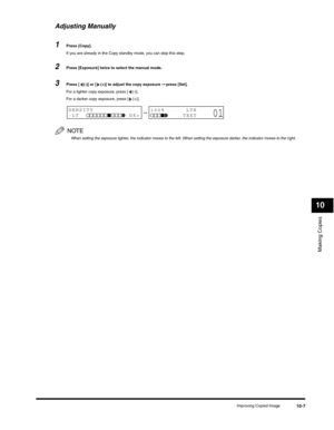 Page 116Making Copies
10
Improving Copied Image10-7
Adjusting Manually
1Press [Copy].
If you are already in the Copy standby mode, you can skip this step.
2Press [Exposure] twice to select the manual mode.
3Press [ (-)] or [ (+)] to adjust the copy exposure ➞ press [Set].
For a lighter copy exposure, press [ (-)]. 
For a darker copy exposure, press [ (+)].
NOTE
When setting the exposure lighter, the indicator moves to the left. When setting the exposure darker, the indicator moves to the right.
➞DENSITY
-LT...