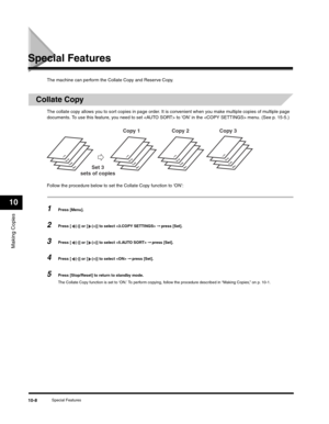 Page 117Making Copies
10
Special Features10-8
Special Features
The machine can perform the Collate Copy and Reserve Copy.
Collate Copy
The collate copy allows you to sort copies in page order. It is convenient when you make multiple copies of multiple page 
documents. To use this feature, you need to set  to ‘ON’ in the  menu. (See p. 15-5.)
Follow the procedure below to set the Collate Copy function to ‘ON’:
1Press [Menu].
2Press [ (-)] or [ (+)] to select  ➞ press [Set].
3Press [ (-)] or [ (+)] to select  ➞...