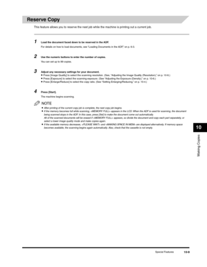 Page 118Making Copies
10
Special Features10-9
Reserve Copy
This feature allows you to reserve the next job while the machine is printing out a current job.
1Load the document faced down to be reserved in the ADF.
For details on how to load documents, see “Loading Documents in the ADF,” on p. 6-3.
2Use the numeric buttons to enter the number of copies.
You can set up to 99 copies.
3Adjust any necessary settings for your document.•Press [Image Quality] to select the scanning resolution. (See, “Adjusting the Image...