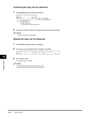 Page 119Making Copies
10
Special Features10-10
Confirming the Copy Job You Reserved
1Press [Stop/Reset] while the machine is printing out.
2Press [ (-)] or [ (+)] to confirm the reservation number and number of documents.
NOTE
To finish confirming, press [Stop/Reset].
Deleting the Copy Job You Reserved
1Press [Stop/Reset] while the machine is printing out.
2Press [ (-)] or [ (+)] to display the job to be deleted ➞ press [Set].
3Press [ (-)] for .
The reserved copy job is deleted.
NOTE
•To cancel deleting the...