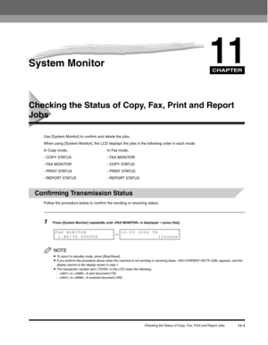 Page 120CHAPTER
Checking the Status of Copy, Fax, Print and Report Jobs11-1
11System Monitor
Checking the Status of Copy, Fax, Print and Report 
Jobs
Use [System Monitor] to confirm and delete the jobs.
When using [System Monitor], the LCD displays the jobs in the following order in each mode.
In Copy mode, In Fax mode,
- COPY STATUS - FAX MONITOR
- FAX MONITOR - COPY STATUS
- PRINT STATUS - PRINT STATUS
- REPORT STATUS - REPORT STATUS
Confirming Transmission Status
Follow the procedure below to confirm the...