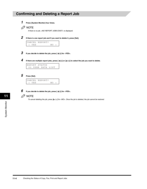 Page 123System Monitor
11
Checking the Status of Copy, Fax, Print and Report Jobs11-4
Confirming and Deleting a Report Job 
1Press [System Monitor] four times.
NOTE
If there is no job,  is displayed.
2If there is one report job and if you want to delete it, press [Set].
3If you decide to delete the job, press [ (-)] for .
4If there are multiple report jobs, press [ (-)] or [ (+)] to select the job you want to delete.
5Press [Set].
6If you decide to delete the job, press [ (-)] for .
NOTE
To cancel deleting the...