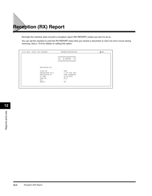 Page 127Reports and Lists
12
Reception (RX) Report12-4
Reception (RX) Report
Normally the machine does not print a reception report (RX REPORT) unless you set it to do so.
You can set the machine to print the RX REPORT every time you receive a document or only if an error occurs during 
receiving. See p. 15-8 for details on setting this option.
RECEPTION  OK 
TX/RX  NO
5008DESTINATION  TEL #1  213  978  3314  DESTINATION  ID JOHN  BARRISTER
ST.  TIME12/31 09:07TIME USE00 17PGS.    1RESULT OK
RX...