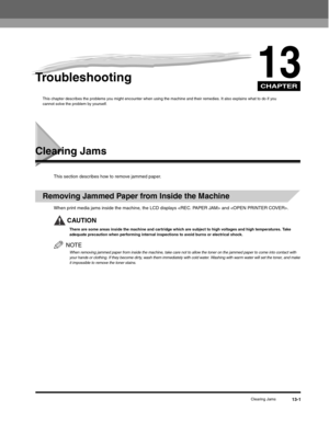 Page 134CHAPTER
Clearing Jams13-1
13Troubleshooting
This chapter describes the problems you might encounter when using the machine and their remedies. It also explains what to do if you 
cannot solve the problem by yourself.
Clearing Jams
This section describes how to remove jammed paper.
Removing Jammed Paper from Inside the Machine
When print media jams inside the machine, the LCD displays  and .
CAUTION
There are some areas inside the machine and cartridge which are subject to high voltages and high...