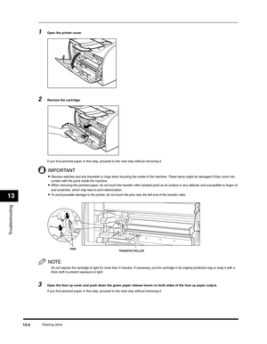 Page 135Troubleshooting
13
Clearing Jams13-2
1Open the printer cover.
2Remove the cartridge.
If you find jammed paper in this step, proceed to the next step without removing it.
IMPORTANT
•Remove watches and any bracelets or rings when touching the inside of the machine. These items might be damaged if they come into 
contact with the parts inside the machine.
•When removing the jammed paper, do not touch the transfer roller (shaded part) as its surface is very delicate and susceptible to finger oil 
and...