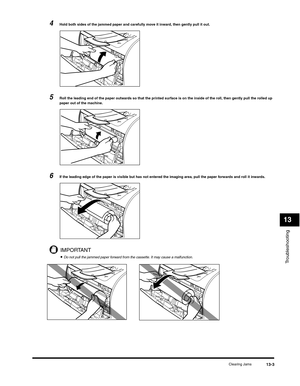 Page 136Troubleshooting
13
Clearing Jams13-3
4Hold both sides of the jammed paper and carefully move it inward, then gently pull it out.
5Roll the leading end of the paper outwards so that the printed surface is on the inside of the roll, then gently pull the rolled up 
paper out of the machine.
6If the leading edge of the paper is visible but has not entered the imaging area, pull the paper forwards and roll it inwards.
IMPORTANT
•Do not pull the jammed paper forward from the cassette. It may cause a malfunction. 