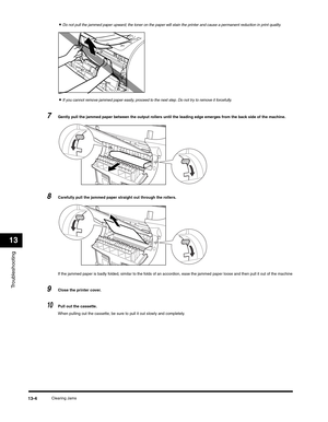 Page 137Troubleshooting
13
Clearing Jams13-4
•Do not pull the jammed paper upward; the toner on the paper will stain the printer and cause a permanent reduction in print quality.
•If you cannot remove jammed paper easily, proceed to the next step. Do not try to remove it forcefully.
7Gently pull the jammed paper between the output rollers until the leading edge emerges from the back side of the machine.
8Carefully pull the jammed paper straight out through the rollers.
If the jammed paper is badly folded,...