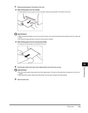 Page 138Troubleshooting
13
Clearing Jams13-5
11Slowly pull jammed paper in the direction of the arrow.
●When feeding paper from the cassette
❑
While putting your hand on paper as shown in the figure, slowly pull jammed paper in the direction of the arrow.
IMPORTANT
•When removing jammed paper, be sure to put your hand on paper. If you remove jammed paper without putting your hand on it, paper may 
be torn.
•Do not touch the paper feed roller. If you touch it, this may result in misfeeds.
●When feeding paper from...