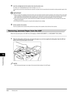 Page 139Troubleshooting
13
Clearing Jams13-6
14Insert the cartridge back into the machine, then close the printer cover.
For details, see “Installing/Replacing the Toner Cartridge,” on p. 2-16.
If paper that you set into the manual feed slot is jammed, set paper into the manual feed slot and perform printing operation again in this 
step.
IMPORTANT
•After you replace the cartridge and close the printer cover, the machine should be ready for operating. If the machine returns to the ready 
state for operating,...