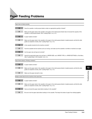 Page 142Troubleshooting
13
Paper Feeding Problems13-9
Paper Feeding Problems
Paper does not feed correctly.
QDoes the cassette or multi-purpose feeder contain an appropriate quantity of sheets?
AMake sure the paper stack in the cassette or the paper in the multi-purpose feeder does not exceed the capacity of the 
cassette or multi-purpose feeder. (See “Loading Paper,” on p. 4-3.)
QIs paper loaded correctly?
AMake sure the paper stack in the cassette or the paper in the multi-purpose feeder is loaded properly,...