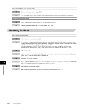Page 147Troubleshooting
13
Faxing Problems13-14
Cannot send using ECM (Error Correction Mode).
QDoes the receiving fax machine support ECM?
AIf the receiving fax machine does not support ECM, the document is sent in the normal mode without error checking.
Errors occur frequently while sending.
QAre the telephone lines in proper condition? Do you have a good connection?
ALower the transmission speed. (See “3.TX START SPEED,” on p. 15-6.)
Receiving Problems
Cannot receive a fax automatically.
QIs the machine set...