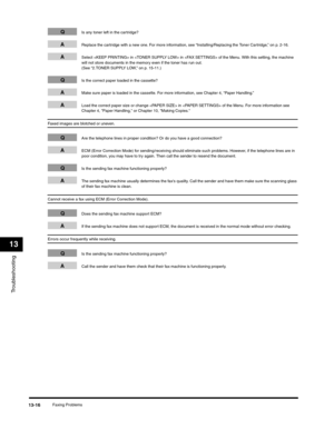 Page 149Troubleshooting
13
Faxing Problems13-16
QIs any toner left in the cartridge?
AReplace the cartridge with a new one. For more information, see “Installing/Replacing the Toner Cartridge,” on p. 2-16.
ASelect  in  in  of the Menu. With this setting, the machine 
will not store documents in the memory even if the toner has run out. 
(See “2.TONER SUPPLY LOW,” on p. 15-11.)
QIs the correct paper loaded in the cassette?
AMake sure paper is loaded in the cassette. For more information, see Chapter 4, “Paper...