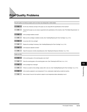 Page 152Troubleshooting
13
Print Quality Problems13-19
Print Quality Problems
The print quality is not what you expect; print is not clear, has missing dots or white streaks.
QAre the size, thickness and type of the paper you are using within the specifications of the machine?
ACheck that the paper you are using is supported by the specifications of the machine. (See “Print Media Requirements,” on 
p. 4-1.)
QIs the cartridge installed correctly?
AMake sure the cartridge is installed correctly. (See...