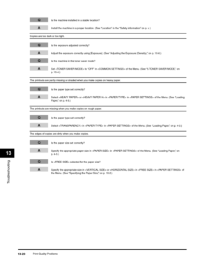 Page 153Troubleshooting
13
Print Quality Problems13-20
QIs the machine installed in a stable location?
AInstall the machine in a proper location. (See “Location” in the “Safety information” on p. v.)
Copies are too dark or too light.
QIs the exposure adjusted correctly?
AAdjust the exposure correctly using [Exposure]. (See “Adjusting the Exposure (Density),” on p. 10-6.)
QIs the machine in the toner saver mode?
ASet  to “OFF” in  of the Menu. (See “5.TONER SAVER MODE,” on 
p. 15-4.)
The printouts are partly...