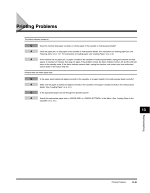 Page 154Troubleshooting
13
Printing Problems13-21
Printing Problems
The Alarm indicator comes on.
QDoes the machine feed paper correctly, or is there paper in the cassette or multi-purpose feeder?
AClear the paper jam, or load paper in the cassette or multi-purpose feeder. (For instructions on clearing paper jam, see 
“Clearing Jams,” on p. 13-1. For instructions on loading paper, see “Loading Paper,” on p. 4-3.)
AIf the machine has no paper jam, or paper is loaded in the cassette or multi-purpose feeder, unplug...