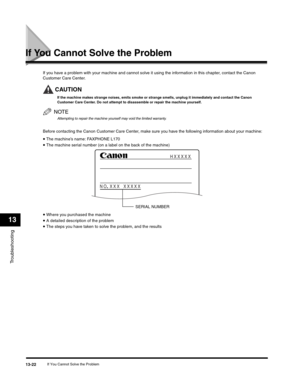 Page 155Troubleshooting
13
If You Cannot Solve the Problem13-22
If You Cannot Solve the Problem
If you have a problem with your machine and cannot solve it using the information in this chapter, contact the Canon 
Customer Care Center.
CAUTION
If the machine makes strange noises, emits smoke or strange smells, unplug it immediately and contact the Canon 
Customer Care Center. Do not attempt to disassemble or repair the machine yourself.
NOTE
Attempting to repair the machine yourself may void the limited...