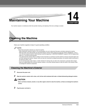 Page 156CHAPTER
Cleaning the Machine14-1
14Maintaining Your Machine 
Your machine requires no maintenance other than periodic cleaning, and replacing of the toner cartridge as needed.
Cleaning the Machine
Clean your machine regularly to keep it in good operating condition.
NOTE
Follow these precautions whenever you clean the machine:
- When cleaning the machines exterior or the scanning glass, be sure to disconnect the power cord before cleaning the machine.
- When the power cord is disconnected, any documents...