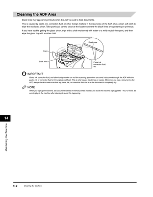 Page 157Maintaining Your Machine
14
Cleaning the Machine14-2
Cleaning the ADF Area
Black lines may appear in printouts when the ADF is used to feed documents.
This is caused by paste, ink, correction fluid, or other foreign matters in the read area of the ADF. Use a clean soft cloth to 
wipe the read area clean. Take particular care to clean at the locations where the black lines are appearing on printouts.
If you have trouble getting the glass clean, wipe with a cloth moistened with water or a mild neutral...