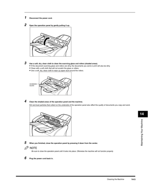 Page 158Maintaining Your Machine
14
Cleaning the Machine14-3
1Disconnect the power cord.
2Open the operation panel by gently pulling it up.
3Use a soft, dry, clean cloth to clean the scanning glass and rollers (shaded areas).•If the document scanning glass and rollers are dirty, the documents you send or print will also be dirty.•Clean with a soft cloth that will not scratch the glass or rollers.•Use a soft, dry, clean cloth to wipe up paper dust around the rollers.
4Clean the shaded areas of the operation panel...