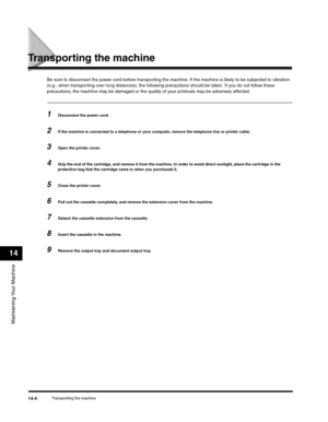 Page 159Maintaining Your Machine
14
Transporting the machine14-4
Transporting the machine
Be sure to disconnect the power cord before transporting the machine. If the machine is likely to be subjected to vibration 
(e.g., when transporting over long distances), the following precautions should be taken. If you do not follow these 
precautions, the machine may be damaged or the quality of your printouts may be adversely affected.
1Disconnect the power cord.
2If the machine is connected to a telephone or your...