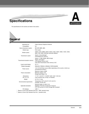 Page 176APPENDIX
GeneralA-1
ASpecifications
The specifications for the machine are listed in this section.
General
Applicable line: Public Switched Telephone Network
Compatibility: G3
Data compression system: MH, MR, MMR, JBIG
Modem type: FAX modem
Modem speed:33600, 31200, 28800, 26400, 24000, 21600, 19200, 16800, 14400, 12000, 
9600, 7200, 4800, 2400 bps (automatic fallback)
Transmission speed:Approx. 3 seconds/page* 
(transmitting from memory)
Transmission/reception memoryApprox. 7.2 MB, DRAM, JBIG storage...