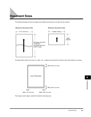 Page 182Specifications
A
Document SizesA-7
Document Sizes 
The following illustrations show the largest and smallest documents you can feed into the machine.
The figure below shows how much of a  letter-, A4-, or legal-size document the machine scans when faxing or scanning.
The margin at each edge is outside the machine’s scanning area.
Multi-page document : 
14 (356 mm)
One-page document :
39 3/8 (1 meter)
8 1/2 (216 mm)5 53/64 (148 mm)
4 9/64 
(105 mm)
Minimum Document Size Maximum Document Size...