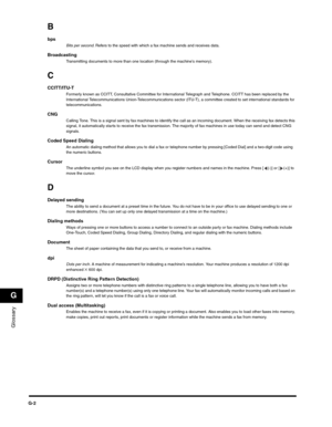 Page 185Glossary
G
G-2
B
bps Bits per second. Refers to the speed with which a fax machine sends and receives data.
Broadcasting Transmitting documents to more than one location (through the machine’s memory).
C
CCITT/ITU-T Formerly known as CCITT, Consultative Committee for International Telegraph and Telephone. CCITT has been replaced by the 
International Telecommunications Union-Telecommunications sector (ITU-T), a committee created to set international standards for 
telecommunications.
CNGCalling Tone....