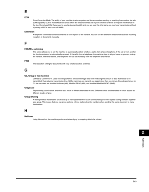 Page 186Glossary
G
G-3
E
ECMError Correction Mode. The ability of your machine to reduce system and line errors when sending or receiving from another fax with 
ECM capability. ECM is most effective in areas where the telephone lines are in poor condition or there is frequent interference on 
the line. Do not use ECM if you need to send a document quickly and you are sure the other party can read your transmission without 
it (turning off ECM also turns off MMR).
ExtensionA telephone connected to the machine...