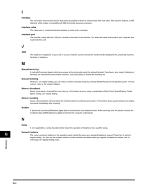 Page 187Glossary
G
G-4
I
InterfaceThe connection between two devices that makes it possible for them to communicate with each other. The machine features a USB 
interface, which makes it compatible with IBM and similar personal computers.
Interface cableThe cable used to create the interface between a printer and a computer.
Interface portThe machine comes with one USB port, located on the back of the machine. You attach the cable that connects your computer and 
machine to this port. 
J
JackThe telephone...