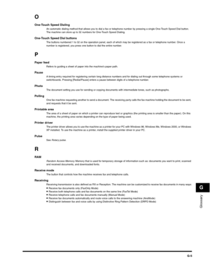 Page 188Glossary
G
G-5
O
One-Touch Speed DialingAn automatic dialing method that allows you to dial a fax or telephone number by pressing a single One-Touch Speed Dial button. 
The machine can store up to 32 numbers for One-Touch Speed Dialing.
One-Touch Speed Dial buttonsThe buttons numbered 1 to 32 on the operation panel, each of which may be registered as a fax or telephone number. Once a 
number is registered, you press one button to dial the entire number.
P
Paper feedRefers to guiding a sheet of paper into...