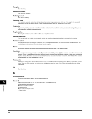 Page 189Glossary
G
G-6
ReceptionSee Receiving.
Redialing-automaticSee Automatic Redialing.
Redialing-manualSee Manual Redialing.
Reduction modeThe machine’s automatic feature that slightly reduces the received image to allow room at the top of the page for the sender’s ID 
information. You can also reduce the size of large incoming documents using the  option.
RegisteringA process by which you place fax or telephone numbers and names in the machine’s memory for automatic dialing so that you can 
save time...