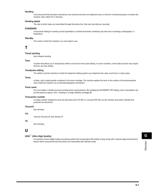 Page 190Glossary
G
G-7
SendingA fax document that has been scanned by a fax machine and sent over telephone lines, in the form of electrical pulses, to another fax 
machine. Also called TX or Transmit.
Sending speedThe rate at which faxes are transmitted through the phone line. See also bps (bits per seconds).
STANDARDA document setting for sending normal typewritten or printed documents containing only text and no drawings, photographs, or 
illustrations.
StandbyThe mode in which the machine is on and ready to...