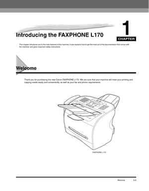 Page 20CHAPTER
Welcome1-1
1Introducing the FAXPHONE L170
This chapter introduces you to the main features of the machine. It also explains how to get the most out of the documentation that comes with 
the machine, and gives important safety instructions.
Welcome
Thank you for purchasing the new Canon FAXPHONE L170. We are sure that your machine will meet your printing and 
copying needs easily and conveniently, as well as your fax and phone requirements.
FAXPHONE L170 