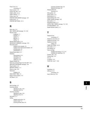 Page 194I-3
Index
I
Power Cord, 2-2
connecting, 2-7
Power socket, 2-10
Preset copy ratio, 10-4
PRINT LISTS, 15-16
PRINT STATUS, 11-1
Printer cover, 2-9
PRINTER DATA ERROR message, 13-7
Printer driver, 1-4
PRINTER SETTINGS, 15-14
R
Rear view, 2-10
REC. PAPER JAM message, 7-6, 13-8
Receive mode
AnsMode, 7-1
FaxOnly, 7-1
FaxTel, 7-1
Manual, 7-1
setting, 7-2
Receive Mode button, 2-12
RECEIVED IN MEMORY message, 13-8
Recording paper
loading in the cassette, 4-3
loading in the multi-purpose feeder, 4-8
printing areas,...