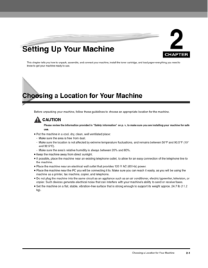 Page 26CHAPTER
Choosing a Location for Your Machine2-1
2Setting Up Your Machine
This chapter tells you how to unpack, assemble, and connect your machine, install the toner cartridge, and load paper-everything you need to 
know to get your machine ready to use.
Choosing a Location for Your Machine
Before unpacking your machine, follow these guidelines to choose an appropriate location for the machine.
CAUTION
Please review the information provided in Safety information on p. v, to make sure you are installing...