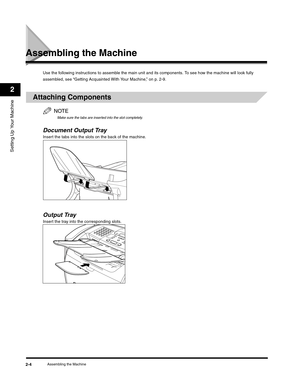 Page 29Setting Up Your Machine
2
Assembling the Machine2-4
Assembling the Machine
Use the following instructions to assemble the main unit and its components. To see how the machine will look fully 
assembled, see “Getting Acquainted With Your Machine,” on p. 2-9.
Attaching Components
NOTE
Make sure the tabs are inserted into the slot completely.
Document Output TrayInsert the tabs into the slots on the back of the machine.
Output Tray
Insert the tray into the corresponding slots. 