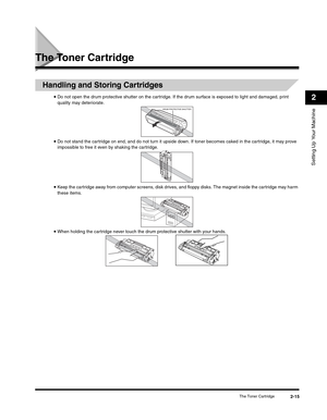 Page 40Setting Up Your Machine
2
The Toner Cartridge2-15
The Toner Cartridge
Handling and Storing Cartridges
•Do not open the drum protective shutter on the cartridge. If the drum surface is exposed to light and damaged, print 
quality may deteriorate.
•Do not stand the cartridge on end, and do not turn it upside down. If toner becomes caked in the cartridge, it may prove 
impossible to free it even by shaking the cartridge.
•Keep the cartridge away from computer screens, disk drives, and floppy disks. The...