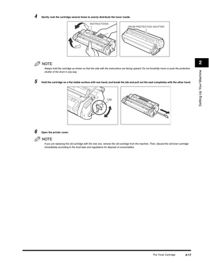 Page 42Setting Up Your Machine
2
The Toner Cartridge2-17
4Gently rock the cartridge several times to evenly distribute the toner inside.
NOTE
Always hold the cartridge as shown so that the side with the instructions are facing upward. Do not forcefully move or push the protective 
shutter of the drum in any way.
5Hold the cartridge on a flat stable surface with one hand, and break the tab and pull out the seal completely with the other hand.
6Open the printer cover.
NOTE
If you are replacing the old cartridge...