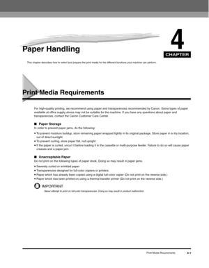 Page 50CHAPTER
Print Media Requirements4-1
4Paper Handling
This chapter describes how to select and prepare the print media for the different functions your machine can perform. 
Print Media Requirements
For high-quality printing, we recommend using paper and transparencies recommended by Canon. Some types of paper 
available at office supply stores may not be suitable for the machine. If you have any questions about paper and 
transparencies, contact the Canon Customer Care Center.
■Paper StorageIn order to...