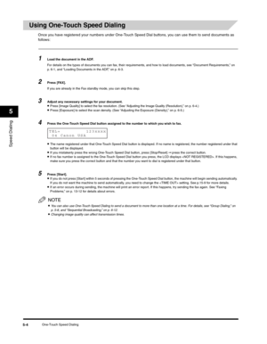 Page 67Speed Dialing
5
One-Touch Speed Dialing5-4
Using One-Touch Speed Dialing
Once you have registered your numbers under One-Touch Speed Dial buttons, you can use them to send documents as 
follows:
1Load the document in the ADF.
For details on the types of documents you can fax, their requirements, and how to load documents, see “Document Requirements,” on 
p. 6-1, and “Loading Documents in the ADF,” on p. 6-3.
2Press [FAX].
If you are already in the Fax standby mode, you can skip this step.
3Adjust any...