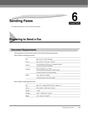 Page 76CHAPTER
Preparing to Send a Fax6-1
6Sending Faxes
This chapter describes how to use your machine to send faxes.
Preparing to Send a Fax
Document Requirements
The documents you load into the machine must meet the following requirements.
When loading a multi-page document:
When loading a single-page document:
Size: Max.: 8 1/2” × 14” (216 × 356 mm)
(W 
× L) Min.: 5 13/16” × 4 1/8” (148  × 105 mm)
Quantity:Up to 50 letter-size, 50 A4-size, or 20 legal-size sheets 
(1 sheet for sizes other than these)...