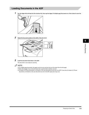 Page 78Sending Faxes
6
Preparing to Send a Fax6-3
Loading Documents in the ADF
1Fan the edges that will feed into the machine first, then tap the edges of multiple page documents on a flat surface to even the 
stack.
2Adjust the document guides to the width of the document.
3Load the document faced down in the ADF.
The document is now ready for scanning.
NOTE
•For multiple page documents, the pages are fed one by one from the top of the stack (from the first page).•Wait until all pages of your document have...