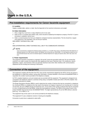Page 9Users in the U.S.A.x
Users in the U.S.A.
Pre-installation requirements for Canon facsimile equipment
A. Location
Supply a suitable table, cabinet, or desk. See the Appendix for the machine’s dimensions and weight.
B. Order information
1. Only a single line, touch-tone or rotary telephone set is to be used.
2. Order an RJ11-C modular jack (USOC code), which should be installed by the telephone company. If the RJ11-C jack is 
not present, installation cannot occur.
3. Order a normal business line from your...