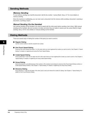 Page 81Sending Faxes
6
Preparing to Send a Fax6-6
Sending Methods
Memory SendingTo use memory sending, you load the document, dial the fax number ➞ press [Start]. See p. 6-7 for more details on 
memory sending.
Since the machine is multitasking, you can even scan a document into the memory while sending a document, receiving a 
document, or printing a report.
Manual Sending Via the HandsetUse manual sending via the handset if you want to speak with the other party before sending a fax to them. With manual...