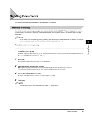 Page 82Sending Faxes
6
Sending Documents6-7
Sending Documents
This section describes the different ways to send faxes with the machine.
Memory Sending
You should normally use memory sending to send documents efficiently. If  is displayed, the machine 
cannot scan the documents. In this case, wait for the machine to send any faxes stored in the memory, then scan the 
documents.
NOTE
You can register a new fax job while the machine is waiting to redial the other party’s number automatically. For details on how to...